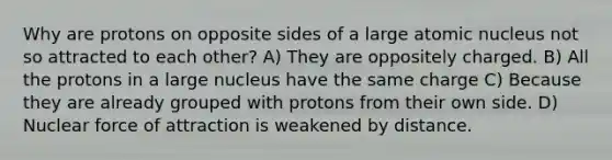 Why are protons on opposite sides of a large atomic nucleus not so attracted to each other? A) They are oppositely charged. B) All the protons in a large nucleus have the same charge C) Because they are already grouped with protons from their own side. D) Nuclear force of attraction is weakened by distance.