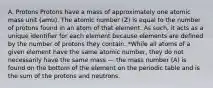 A. Protons Protons have a mass of approximately one atomic mass unit (amu). The atomic number (Z) is equal to the number of protons found in an atom of that element. As such, it acts as a unique identifier for each element because elements are defined by the number of protons they contain. *While all atoms of a given element have the same atomic number, they do not necessarily have the same mass --- the mass number (A) is found on the bottom of the element on the periodic table and is the sum of the protons and neutrons.