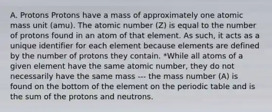 A. Protons Protons have a mass of approximately one atomic mass unit (amu). The atomic number (Z) is equal to the number of protons found in an atom of that element. As such, it acts as a unique identifier for each element because elements are defined by the number of protons they contain. *While all atoms of a given element have the same atomic number, they do not necessarily have the same mass --- the mass number (A) is found on the bottom of the element on the periodic table and is the sum of the protons and neutrons.