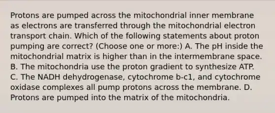 Protons are pumped across the mitochondrial inner membrane as electrons are transferred through the mitochondrial electron transport chain. Which of the following statements about proton pumping are correct? (Choose one or more:) A. The pH inside the mitochondrial matrix is higher than in the intermembrane space. B. The mitochondria use the proton gradient to synthesize ATP. C. The NADH dehydrogenase, cytochrome b-c1, and cytochrome oxidase complexes all pump protons across the membrane. D. Protons are pumped into the matrix of the mitochondria.