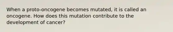 When a proto-oncogene becomes mutated, it is called an oncogene. How does this mutation contribute to the development of cancer?