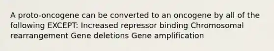 A proto-oncogene can be converted to an oncogene by all of the following EXCEPT: Increased repressor binding Chromosomal rearrangement Gene deletions Gene amplification