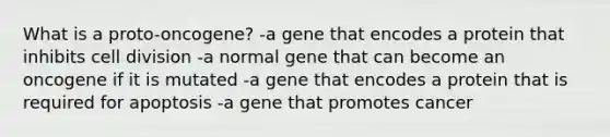 What is a proto-oncogene? -a gene that encodes a protein that inhibits cell division -a normal gene that can become an oncogene if it is mutated -a gene that encodes a protein that is required for apoptosis -a gene that promotes cancer