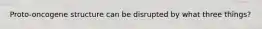 Proto-oncogene structure can be disrupted by what three things?