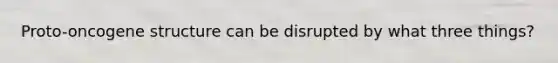 Proto-oncogene structure can be disrupted by what three things?