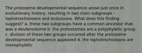 The protosome developmental sequence arose just once in evolutionary history, resulting in two main subgroups - lophotrochozoans and ecdysozoa. What does this finding suggest? a. these two subgroups have a common ancestor that was a deuterostome b. the protostomes are a polyphyletic group. c. division of these two groups occurred after the protosome developmental sequence appeared d. the lophotrochozoans are monophyletic