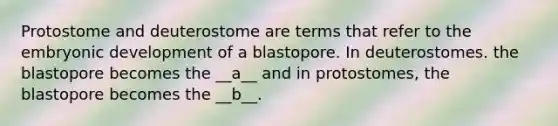 Protostome and deuterostome are terms that refer to the embryonic development of a blastopore. In deuterostomes. the blastopore becomes the __a__ and in protostomes, the blastopore becomes the __b__.