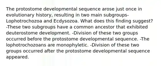 The protostome developmental sequence arose just once in evolutionary history, resulting in two main subgroups-Lophotrochozoa and Ecdysozoa. What does this finding suggest? -These two subgroups have a common ancestor that exhibited deuterostome development. -Division of these two groups occurred before the protostome developmental sequence. -The lophotrochozoans are monophyletic. -Division of these two groups occurred after the protostome developmental sequence appeared.