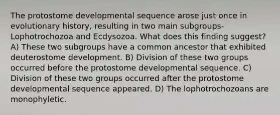 The protostome developmental sequence arose just once in evolutionary history, resulting in two main subgroups-Lophotrochozoa and Ecdysozoa. What does this finding suggest? A) These two subgroups have a common ancestor that exhibited deuterostome development. B) Division of these two groups occurred before the protostome developmental sequence. C) Division of these two groups occurred after the protostome developmental sequence appeared. D) The lophotrochozoans are monophyletic.