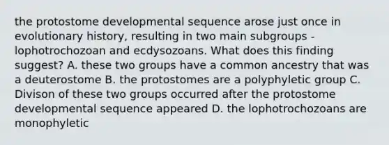 the protostome developmental sequence arose just once in evolutionary history, resulting in two main subgroups - lophotrochozoan and ecdysozoans. What does this finding suggest? A. these two groups have a common ancestry that was a deuterostome B. the protostomes are a polyphyletic group C. Divison of these two groups occurred after the protostome developmental sequence appeared D. the lophotrochozoans are monophyletic