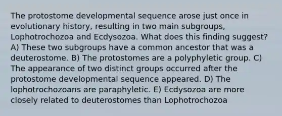 The protostome developmental sequence arose just once in evolutionary history, resulting in two main subgroups, Lophotrochozoa and Ecdysozoa. What does this finding suggest? A) These two subgroups have a common ancestor that was a deuterostome. B) The protostomes are a polyphyletic group. C) The appearance of two distinct groups occurred after the protostome developmental sequence appeared. D) The lophotrochozoans are paraphyletic. E) Ecdysozoa are more closely related to deuterostomes than Lophotrochozoa