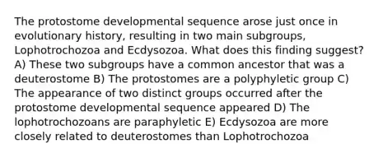 The protostome developmental sequence arose just once in evolutionary history, resulting in two main subgroups, Lophotrochozoa and Ecdysozoa. What does this finding suggest? A) These two subgroups have a common ancestor that was a deuterostome B) The protostomes are a polyphyletic group C) The appearance of two distinct groups occurred after the protostome developmental sequence appeared D) The lophotrochozoans are paraphyletic E) Ecdysozoa are more closely related to deuterostomes than Lophotrochozoa