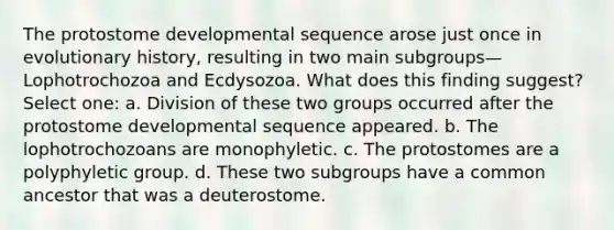 The protostome developmental sequence arose just once in evolutionary history, resulting in two main subgroups—Lophotrochozoa and Ecdysozoa. What does this finding suggest? Select one: a. Division of these two groups occurred after the protostome developmental sequence appeared. b. The lophotrochozoans are monophyletic. c. The protostomes are a polyphyletic group. d. These two subgroups have a common ancestor that was a deuterostome.