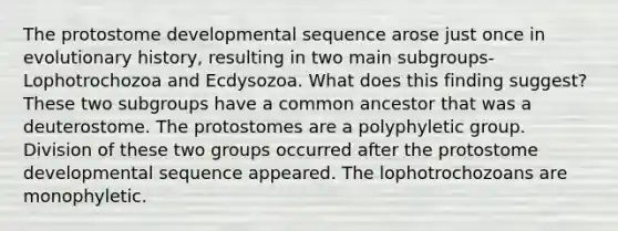 The protostome developmental sequence arose just once in evolutionary history, resulting in two main subgroups-Lophotrochozoa and Ecdysozoa. What does this finding suggest? These two subgroups have a common ancestor that was a deuterostome. The protostomes are a polyphyletic group. Division of these two groups occurred after the protostome developmental sequence appeared. The lophotrochozoans are monophyletic.