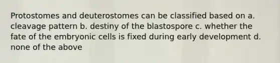 Protostomes and deuterostomes can be classified based on a. cleavage pattern b. destiny of the blastospore c. whether the fate of the embryonic cells is fixed during early development d. none of the above