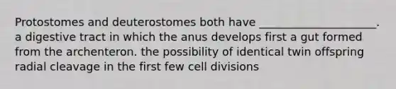 Protostomes and deuterostomes both have _____________________. a digestive tract in which the anus develops first a gut formed from the archenteron. the possibility of identical twin offspring radial cleavage in the first few cell divisions