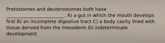 Protostomes and deuterostomes both have _________________________. A) a gut in which <a href='https://www.questionai.com/knowledge/krBoWYDU6j-the-mouth' class='anchor-knowledge'>the mouth</a> develops first B) an incomplete digestive tract C) a body cavity lined with tissue derived from the mesoderm D) indeterminate development