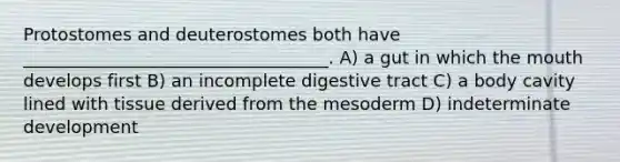 Protostomes and deuterostomes both have ___________________________________. A) a gut in which <a href='https://www.questionai.com/knowledge/krBoWYDU6j-the-mouth' class='anchor-knowledge'>the mouth</a> develops first B) an incomplete digestive tract C) a body cavity lined with tissue derived from the mesoderm D) indeterminate development