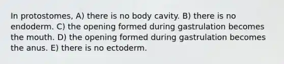 In protostomes, A) there is no body cavity. B) there is no endoderm. C) the opening formed during gastrulation becomes the mouth. D) the opening formed during gastrulation becomes the anus. E) there is no ectoderm.