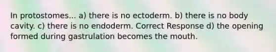 In protostomes... a) there is no ectoderm. b) there is no body cavity. c) there is no endoderm. Correct Response d) the opening formed during gastrulation becomes the mouth.