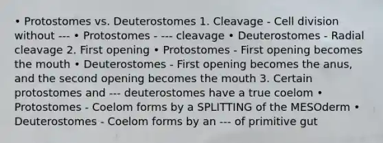 • Protostomes vs. Deuterostomes 1. Cleavage - Cell division without --- • Protostomes - --- cleavage • Deuterostomes - Radial cleavage 2. First opening • Protostomes - First opening becomes the mouth • Deuterostomes - First opening becomes the anus, and the second opening becomes the mouth 3. Certain protostomes and --- deuterostomes have a true coelom • Protostomes - Coelom forms by a SPLITTING of the MESOderm • Deuterostomes - Coelom forms by an --- of primitive gut