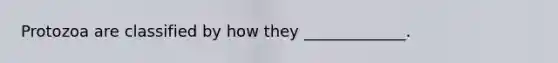 Protozoa are classified by how they _____________.