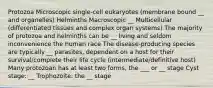 Protozoa Microscopic single-cell eukaryotes (membrane bound __ and organelles) Helminths Macroscopic __ Multicellular (differentiated tissues and complex organ systems) The majority of protozoa and helminths can be __ living and seldom inconvenience the human race The disease-producing species are typically __ parasites, dependent on a host for their survival/complete their life cycle (intermediate/definitive host) Many protozoan has at least two forms, the ___ or __ stage Cyst stage: __ Trophozoite: the __ stage