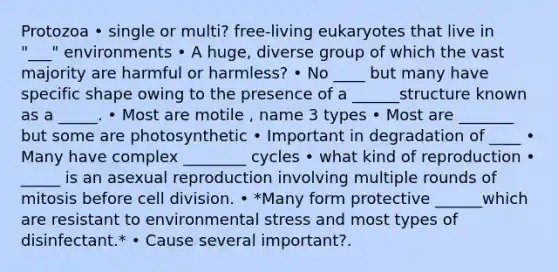 Protozoa • single or multi? free-living eukaryotes that live in "___" environments • A huge, diverse group of which the vast majority are harmful or harmless? • No ____ but many have specific shape owing to the presence of a ______structure known as a _____. • Most are motile , name 3 types • Most are _______ but some are photosynthetic • Important in degradation of ____ • Many have complex ________ cycles • what kind of reproduction • _____ is an asexual reproduction involving multiple rounds of mitosis before <a href='https://www.questionai.com/knowledge/kjHVAH8Me4-cell-division' class='anchor-knowledge'>cell division</a>. • *Many form protective ______which are resistant to environmental stress and most types of disinfectant.* • Cause several important?.