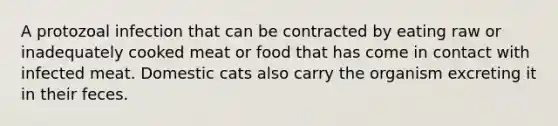 A protozoal infection that can be contracted by eating raw or inadequately cooked meat or food that has come in contact with infected meat. Domestic cats also carry the organism excreting it in their feces.