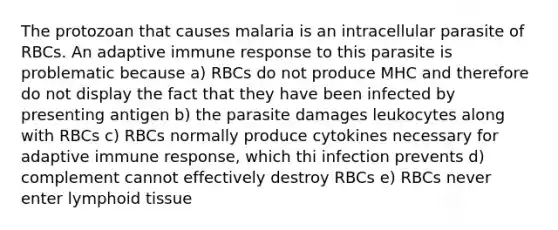 The protozoan that causes malaria is an intracellular parasite of RBCs. An adaptive immune response to this parasite is problematic because a) RBCs do not produce MHC and therefore do not display the fact that they have been infected by presenting antigen b) the parasite damages leukocytes along with RBCs c) RBCs normally produce cytokines necessary for adaptive immune response, which thi infection prevents d) complement cannot effectively destroy RBCs e) RBCs never enter lymphoid tissue