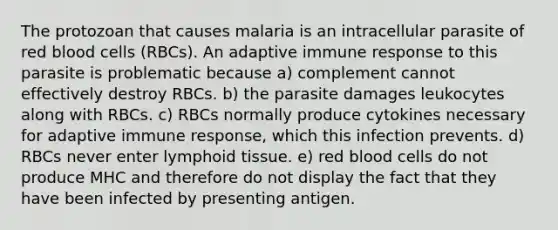 The protozoan that causes malaria is an intracellular parasite of red blood cells (RBCs). An adaptive immune response to this parasite is problematic because a) complement cannot effectively destroy RBCs. b) the parasite damages leukocytes along with RBCs. c) RBCs normally produce cytokines necessary for adaptive immune response, which this infection prevents. d) RBCs never enter lymphoid tissue. e) red blood cells do not produce MHC and therefore do not display the fact that they have been infected by presenting antigen.