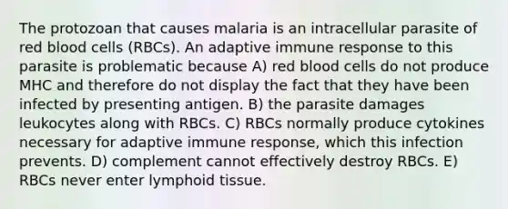 The protozoan that causes malaria is an intracellular parasite of red blood cells (RBCs). An adaptive immune response to this parasite is problematic because A) red blood cells do not produce MHC and therefore do not display the fact that they have been infected by presenting antigen. B) the parasite damages leukocytes along with RBCs. C) RBCs normally produce cytokines necessary for adaptive immune response, which this infection prevents. D) complement cannot effectively destroy RBCs. E) RBCs never enter lymphoid tissue.