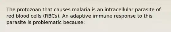 The protozoan that causes malaria is an intracellular parasite of red blood cells (RBCs). An adaptive immune response to this parasite is problematic because: