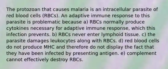 The protozoan that causes malaria is an intracellular parasite of red blood cells (RBCs). An adaptive immune response to this parasite is problematic because a) RBCs normally produce cytokines necessary for adaptive immune response, which this infection prevents. b) RBCs never enter lymphoid tissue. c) the parasite damages leukocytes along with RBCs. d) red blood cells do not produce MHC and therefore do not display the fact that they have been infected by presenting antigen. e) complement cannot effectively destroy RBCs.