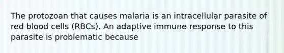 The protozoan that causes malaria is an intracellular parasite of red blood cells (RBCs). An adaptive immune response to this parasite is problematic because