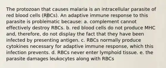 The protozoan that causes malaria is an intracellular parasite of red blood cells (RBCs). An adaptive immune response to this parasite is problematic because: a. complement cannot effectively destroy RBCs. b. red blood cells do not produce MHC and, therefore, do not display the fact that they have been infected by presenting antigen. c. RBCs normally produce cytokines necessary for adaptive immune response, which this infection prevents. d. RBCs never enter lymphoid tissue. e. the parasite damages leukocytes along with RBCs