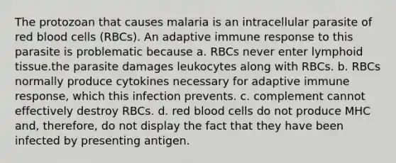 The protozoan that causes malaria is an intracellular parasite of red blood cells (RBCs). An adaptive immune response to this parasite is problematic because a. RBCs never enter lymphoid tissue.the parasite damages leukocytes along with RBCs. b. RBCs normally produce cytokines necessary for adaptive immune response, which this infection prevents. c. complement cannot effectively destroy RBCs. d. red blood cells do not produce MHC and, therefore, do not display the fact that they have been infected by presenting antigen.