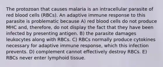 The protozoan that causes malaria is an intracellular parasite of red blood cells (RBCs). An adaptive immune response to this parasite is problematic because A) red blood cells do not produce MHC and, therefore, do not display the fact that they have been infected by presenting antigen. B) the parasite damages leukocytes along with RBCs. C) RBCs normally produce cytokines necessary for adaptive immune response, which this infection prevents. D) complement cannot effectively destroy RBCs. E) RBCs never enter lymphoid tissue.