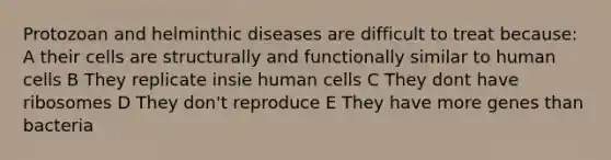 Protozoan and helminthic diseases are difficult to treat because: A their cells are structurally and functionally similar to human cells B They replicate insie human cells C They dont have ribosomes D They don't reproduce E They have more genes than bacteria