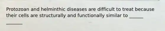 Protozoan and helminthic diseases are difficult to treat because their cells are structurally and functionally similar to ______ _______