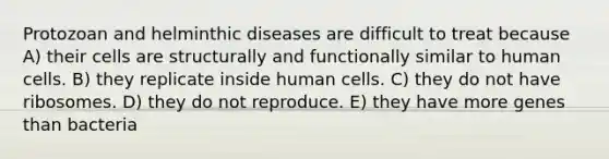 Protozoan and helminthic diseases are difficult to treat because A) their cells are structurally and functionally similar to human cells. B) they replicate inside human cells. C) they do not have ribosomes. D) they do not reproduce. E) they have more genes than bacteria