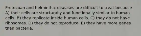 Protozoan and helminthic diseases are difficult to treat because A) their cells are structurally and functionally similar to human cells. B) they replicate inside human cells. C) they do not have ribosomes. D) they do not reproduce. E) they have more genes than bacteria.