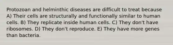 Protozoan and helminthic diseases are difficult to treat because A) Their cells are structurally and functionally similar to human cells. B) They replicate inside human cells. C) They don't have ribosomes. D) They don't reproduce. E) They have more genes than bacteria.