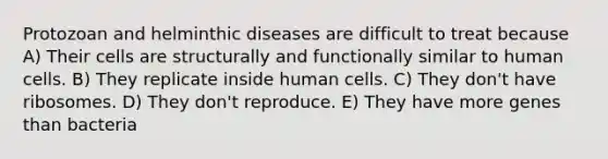 Protozoan and helminthic diseases are difficult to treat because A) Their cells are structurally and functionally similar to human cells. B) They replicate inside human cells. C) They don't have ribosomes. D) They don't reproduce. E) They have more genes than bacteria