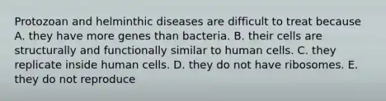 Protozoan and helminthic diseases are difficult to treat because A. they have more genes than bacteria. B. their cells are structurally and functionally similar to human cells. C. they replicate inside human cells. D. they do not have ribosomes. E. they do not reproduce