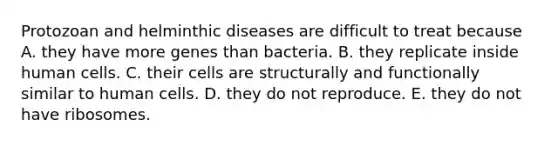 Protozoan and helminthic diseases are difficult to treat because A. they have more genes than bacteria. B. they replicate inside human cells. C. their cells are structurally and functionally similar to human cells. D. they do not reproduce. E. they do not have ribosomes.