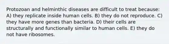 Protozoan and helminthic diseases are difficult to treat because: A) they replicate inside human cells. B) they do not reproduce. C) they have more genes than bacteria. D) their cells are structurally and functionally similar to human cells. E) they do not have ribosomes.