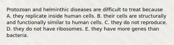 Protozoan and helminthic diseases are difficult to treat because A. they replicate inside human cells. B. their cells are structurally and functionally similar to human cells. C. they do not reproduce. D. they do not have ribosomes. E. they have more genes than bacteria.