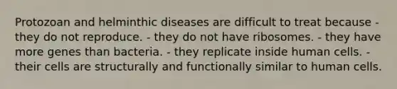 Protozoan and helminthic diseases are difficult to treat because - they do not reproduce. - they do not have ribosomes. - they have more genes than bacteria. - they replicate inside human cells. - their cells are structurally and functionally similar to human cells.