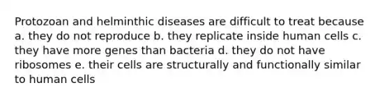 Protozoan and helminthic diseases are difficult to treat because a. they do not reproduce b. they replicate inside human cells c. they have more genes than bacteria d. they do not have ribosomes e. their cells are structurally and functionally similar to human cells